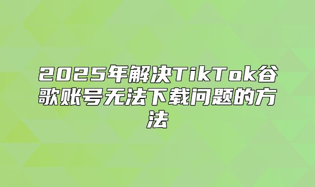 2025年解决TikTok谷歌账号无法下载问题的方法