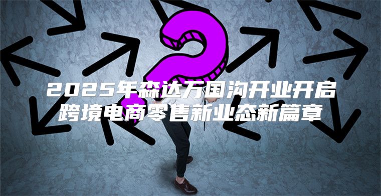 2025年森达万国沟开业开启跨境电商零售新业态新篇章