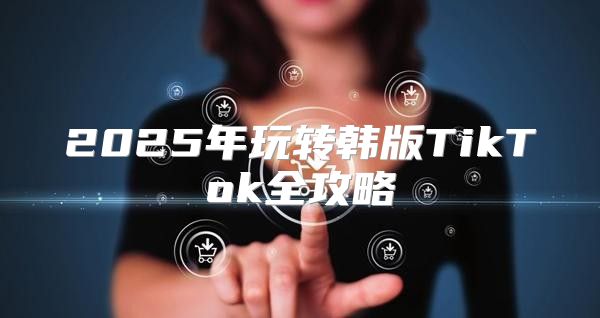 2025年玩转韩版TikTok全攻略