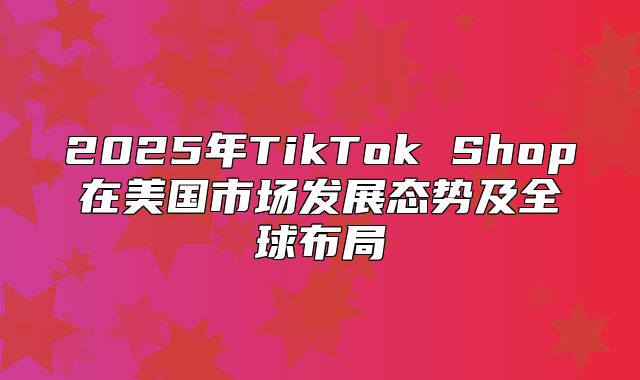 2025年TikTok Shop在美国市场发展态势及全球布局