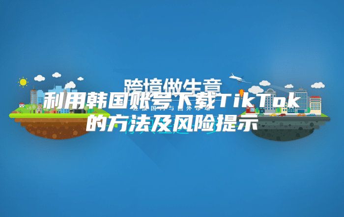 利用韩国账号下载TikTok的方法及风险提示
