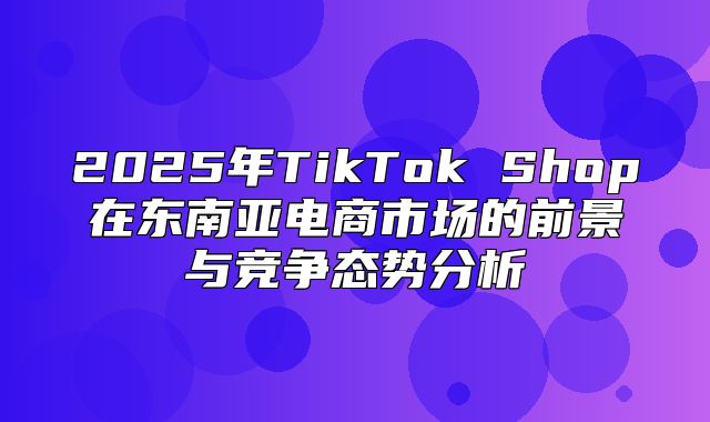 2025年TikTok Shop在东南亚电商市场的前景与竞争态势分析