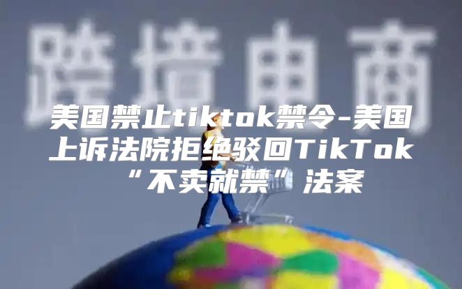 美国禁止tiktok禁令-美国上诉法院拒绝驳回TikTok“不卖就禁”法案