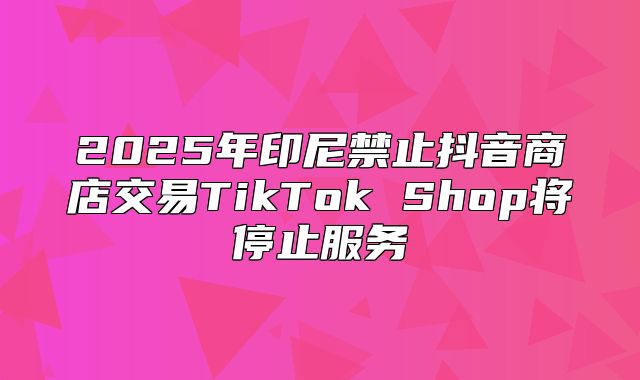 2025年印尼禁止抖音商店交易TikTok Shop将停止服务