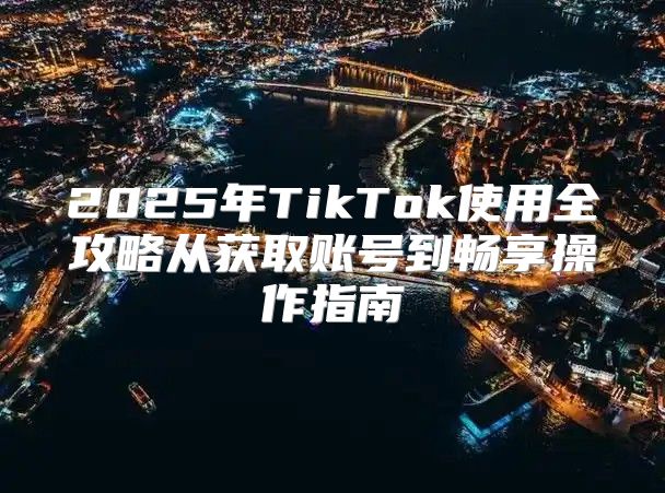 2025年TikTok使用全攻略从获取账号到畅享操作指南