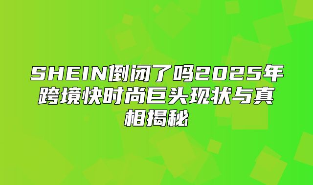 SHEIN倒闭了吗2025年跨境快时尚巨头现状与真相揭秘