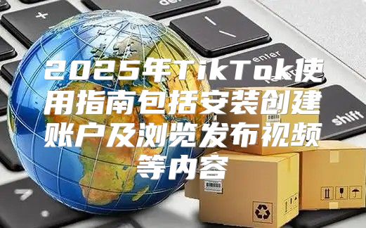 2025年TikTok使用指南包括安装创建账户及浏览发布视频等内容