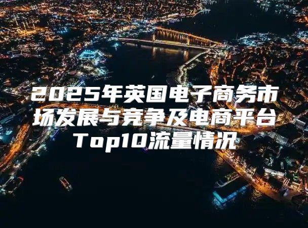 2025年英国电子商务市场发展与竞争及电商平台Top10流量情况