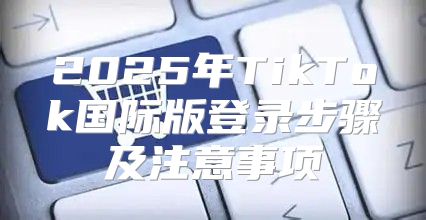 2025年TikTok国际版登录步骤及注意事项
