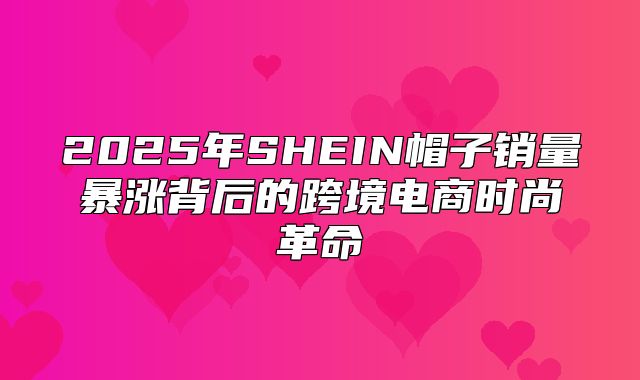 2025年SHEIN帽子销量暴涨背后的跨境电商时尚革命