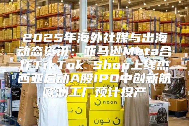 2025年海外社媒与出海动态资讯：亚马逊Meta合作TikTok Shop上线杰西亚启动A股IPO中创新航欧洲工厂预计投产