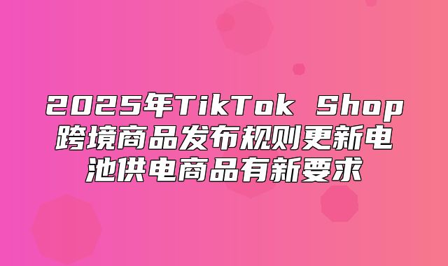 2025年TikTok Shop跨境商品发布规则更新电池供电商品有新要求