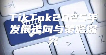 TikTok2025年发展走向与策略探究