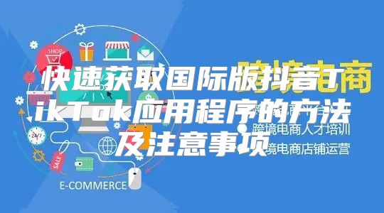 快速获取国际版抖音TikTok应用程序的方法及注意事项