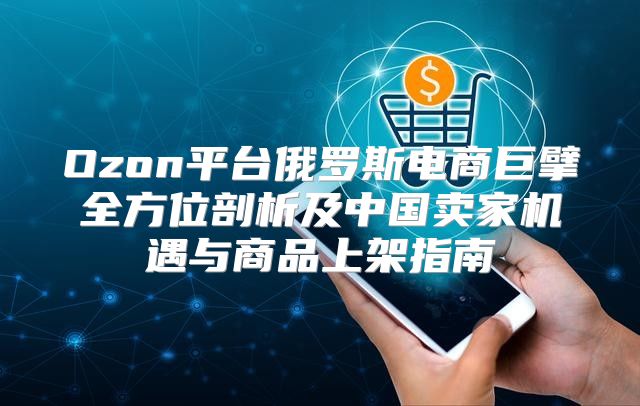 Ozon平台俄罗斯电商巨擘全方位剖析及中国卖家机遇与商品上架指南