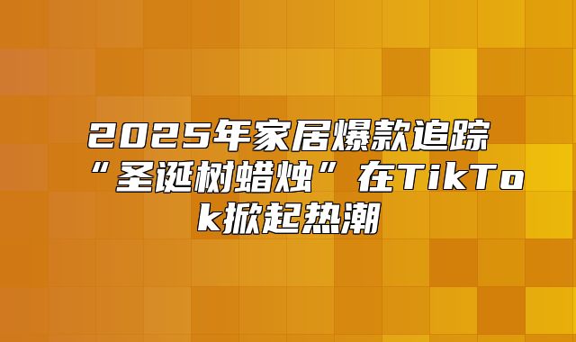 2025年家居爆款追踪“圣诞树蜡烛”在TikTok掀起热潮