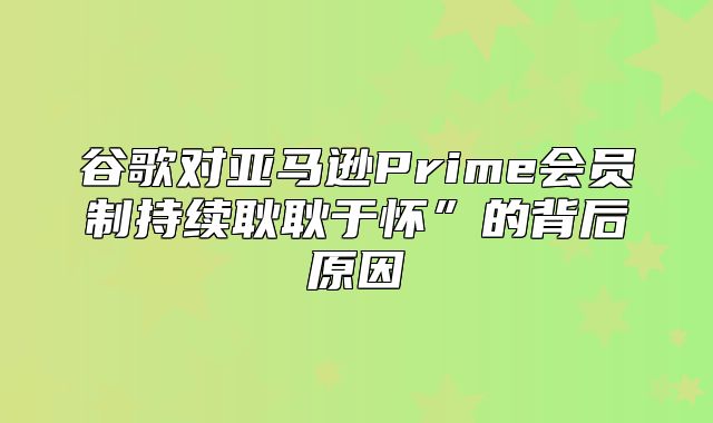 谷歌对亚马逊Prime会员制持续耿耿于怀”的背后原因