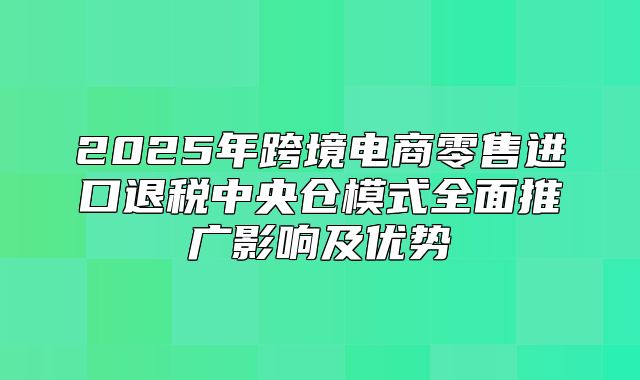 2025年跨境电商零售进口退税中央仓模式全面推广影响及优势