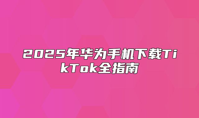 2025年华为手机下载TikTok全指南