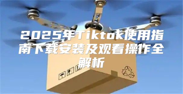 2025年Tiktok使用指南下载安装及观看操作全解析