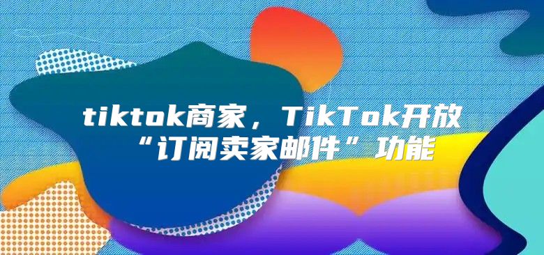 tiktok商家，TikTok开放“订阅卖家邮件”功能