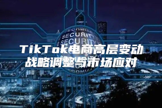 TikTok电商高层变动战略调整与市场应对