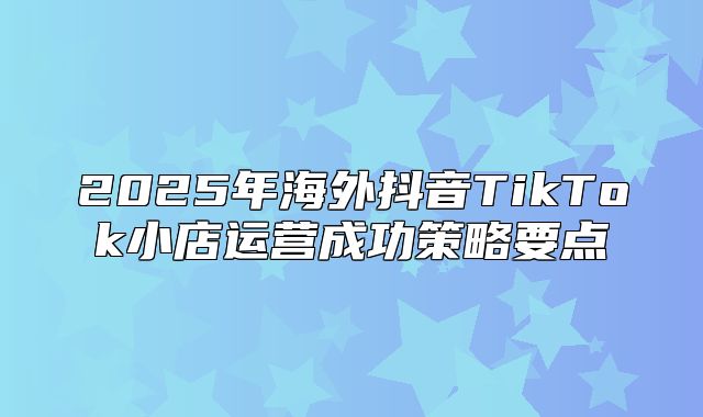 2025年海外抖音TikTok小店运营成功策略要点