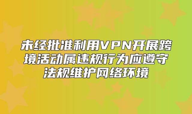 未经批准利用VPN开展跨境活动属违规行为应遵守法规维护网络环境