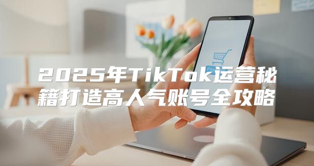 2025年TikTok运营秘籍打造高人气账号全攻略