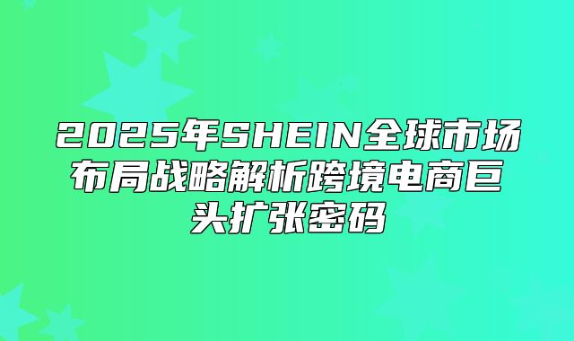 2025年SHEIN全球市场布局战略解析跨境电商巨头扩张密码