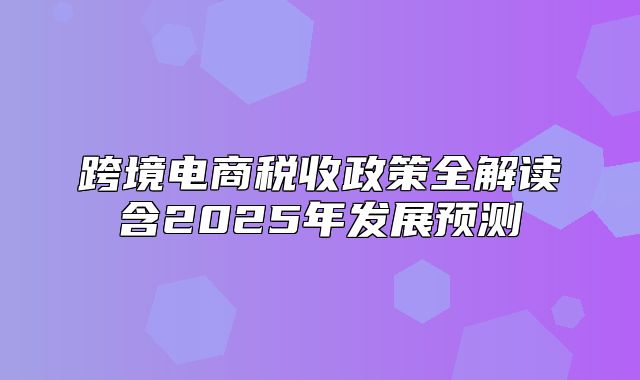 跨境电商税收政策全解读含2025年发展预测