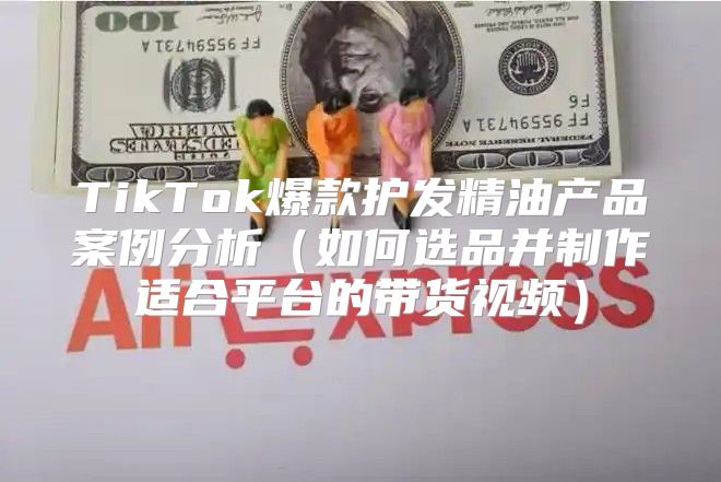 TikTok爆款护发精油产品案例分析如何选品并制作适合平台的带货视频