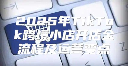 2025年TikTok跨境小店开店全流程及运营要点