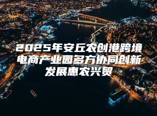 2025年安丘农创港跨境电商产业园多方协同创新发展惠农兴贸