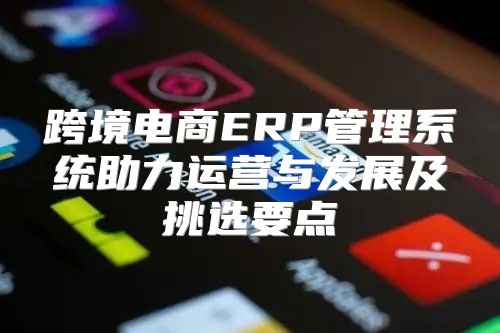 跨境电商ERP管理系统助力运营与发展及挑选要点