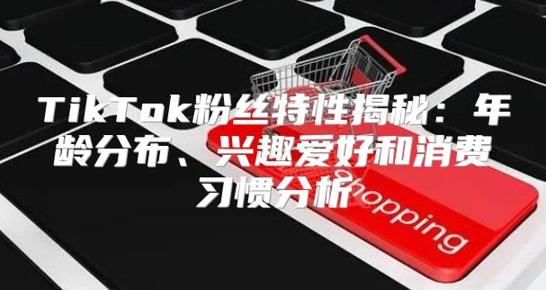 TikTok粉丝特性揭秘：年龄分布、兴趣爱好和消费习惯分析