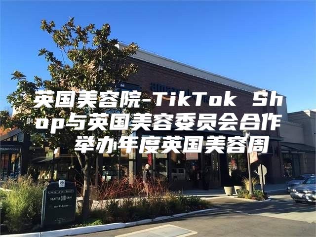 英国美容院-TikTok Shop与英国美容委员会合作，举办年度英国美容周