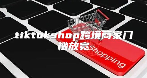 tiktokshop跨境商家门槛放宽