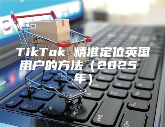 TikTok 精准定位英国用户的方法2025 年