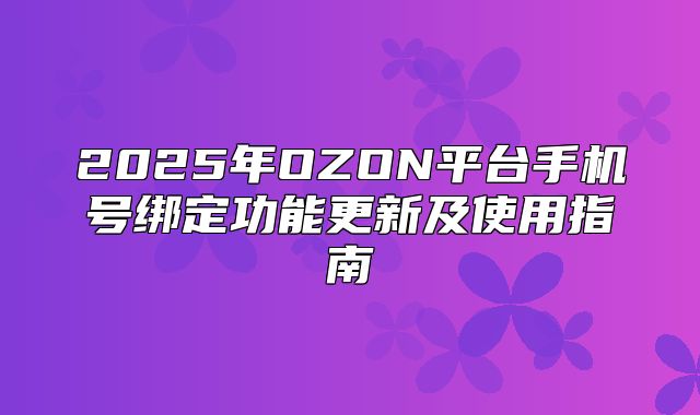 2025年OZON平台手机号绑定功能更新及使用指南