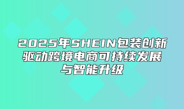 2025年SHEIN包装创新驱动跨境电商可持续发展与智能升级