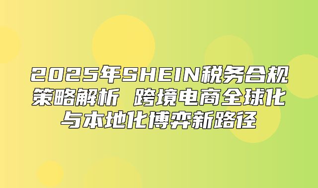 2025年SHEIN税务合规策略解析 跨境电商全球化与本地化博弈新路径