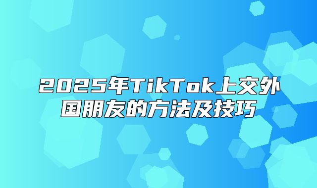 2025年TikTok上交外国朋友的方法及技巧