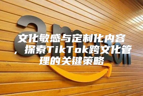 文化敏感与定制化内容，探索TikTok跨文化管理的关键策略