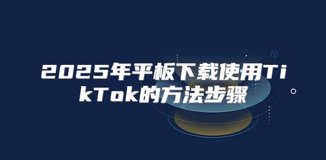 2025年平板下载使用TikTok的方法步骤