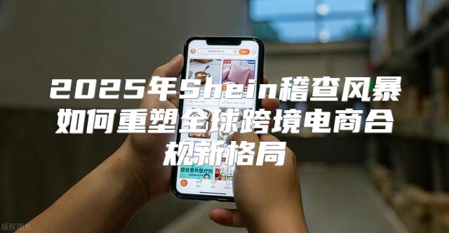 2025年Shein稽查风暴如何重塑全球跨境电商合规新格局