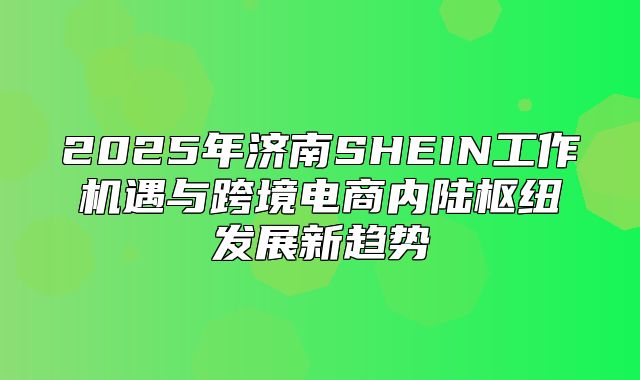 2025年济南SHEIN工作机遇与跨境电商内陆枢纽发展新趋势