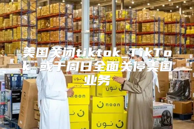 美国关闭tiktok_TikTok 或于周日全面关停美国业务