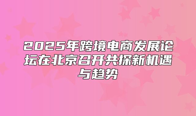 2025年跨境电商发展论坛在北京召开共探新机遇与趋势