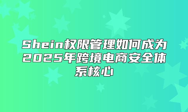 Shein权限管理如何成为2025年跨境电商安全体系核心